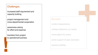 !
Challenges
increased staff requirement and
capacity building
project management and
cross-departmental cooperation
awareness-raising
for effort and expense
transition from project
to operational business
Benefits
vendor independence
software tailored to our needs
more options for action
active support of open standards
capacity building
 