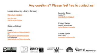 Any questions? Please feel free to contact us!
Leipzig University Library, Germany
http://ub.uni-leipzig.de
http://finc.info
http://amsl.technology
Code on Github:
Python:
https://github.com/ubleipzig/siskin
Go:
https://github.com/ubleipzig/span
OAI-Harvester:
https://github.com/ubleipzig/metha
Leander Seige
Head of IT
seige@ub.uni-leipzig.de
Evelyn Weiser
Head of e-resources
weiser@ub.uni-leipzig.de
Annika Domin
amsl ERMS
domin@ub.uni-leipzig.de
 