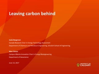 Leaving carbon behind
Joule Bergerson
Canada Research Chair in Energy Technology Assessment
Department of Chemical and Petroleum Engineering, Schulich School of Engineering
Marc Strous
Campus Alberta Innovation Chair in Energy Bioengineering
Department of Geoscience
June 13, 2017
 