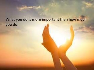 What you do is more important than how much
you do
 