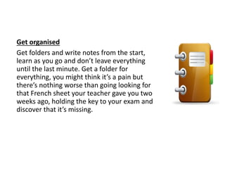Get organised
Get folders and write notes from the start,
learn as you go and don’t leave everything
until the last minute. Get a folder for
everything, you might think it’s a pain but
there’s nothing worse than going looking for
that French sheet your teacher gave you two
weeks ago, holding the key to your exam and
discover that it’s missing.
 