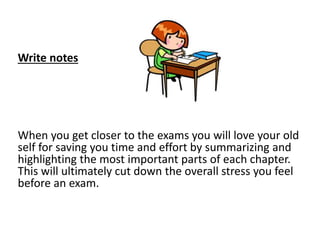 Write notes
When you get closer to the exams you will love your old
self for saving you time and effort by summarizing and
highlighting the most important parts of each chapter.
This will ultimately cut down the overall stress you feel
before an exam.
 