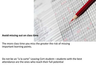 Avoid missing out on class time
The more class time you miss the greater the risk of missing
important learning points.
Do not be an “a la carte” Leaving Cert student—students with the best
attendance are the ones who reach their full potential
 
