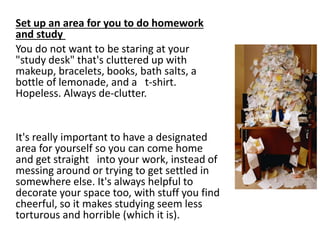 Set up an area for you to do homework
and study
You do not want to be staring at your
"study desk" that's cluttered up with
makeup, bracelets, books, bath salts, a
bottle of lemonade, and a t-shirt.
Hopeless. Always de-clutter.
It's really important to have a designated
area for yourself so you can come home
and get straight into your work, instead of
messing around or trying to get settled in
somewhere else. It's always helpful to
decorate your space too, with stuff you find
cheerful, so it makes studying seem less
torturous and horrible (which it is).
 