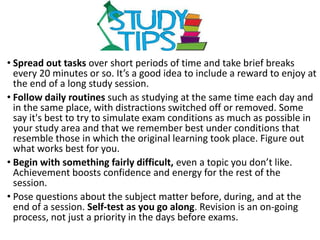 • Spread out tasks over short periods of time and take brief breaks
every 20 minutes or so. It’s a good idea to include a reward to enjoy at
the end of a long study session.
• Follow daily routines such as studying at the same time each day and
in the same place, with distractions switched off or removed. Some
say it's best to try to simulate exam conditions as much as possible in
your study area and that we remember best under conditions that
resemble those in which the original learning took place. Figure out
what works best for you.
• Begin with something fairly difficult, even a topic you don’t like.
Achievement boosts confidence and energy for the rest of the
session.
• Pose questions about the subject matter before, during, and at the
end of a session. Self-test as you go along. Revision is an on-going
process, not just a priority in the days before exams.
 