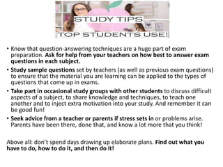 • Know that question-answering techniques are a huge part of exam
preparation. Ask for help from your teachers on how best to answer exam
questions in each subject.
• Study sample questions set by teachers (as well as previous exam questions)
to ensure that the material you are learning can be applied to the types of
questions that come up in exams.
• Take part in occasional study groups with other students to discuss difficult
aspects of a subject, to share knowledge and techniques, to teach one
another and to inject extra motivation into your study. And remember it can
be good fun!
• Seek advice from a teacher or parents if stress sets in or problems arise.
Parents have been there, done that, and know a lot more that you think!
Above all: don’t spend days drawing up elaborate plans. Find out what you
have to do, how to do it, and then do it!
 