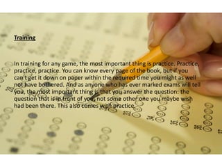 Training
In training for any game, the most important thing is practice. Practice,
practice, practice. You can know every page of the book, but if you
can't get it down on paper within the required time you might as well
not have bothered. And as anyone who has ever marked exams will tell
you, the most important thing is that you answer the question: the
question that is in front of you, not some other one you maybe wish
had been there. This also comes with practice
 