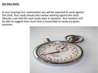 Set time limits
In your Leaving Cert. examination you will be expected to work against
the clock. Your study should also involve working against the clock.
Allocate a set time for each study topic or question. Your teachers will
be able to suggest how much time is reasonable to study any given
question.
 