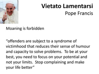 Vietato Lamentarsi
Pope Francis
Moaning is forbidden
“offenders are subject to a syndrome of
victimhood that reduces their sense of humour
and capacity to solve problems. To be at your
best, you need to focus on your potential and
not your limits. Stop complaining and make
your life better”
 