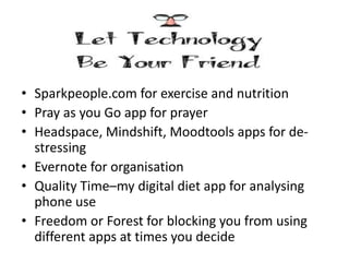 • Sparkpeople.com for exercise and nutrition
• Pray as you Go app for prayer
• Headspace, Mindshift, Moodtools apps for de-
stressing
• Evernote for organisation
• Quality Time–my digital diet app for analysing
phone use
• Freedom or Forest for blocking you from using
different apps at times you decide
 