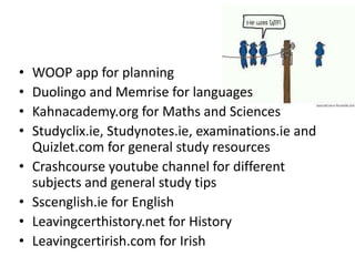 • WOOP app for planning
• Duolingo and Memrise for languages
• Kahnacademy.org for Maths and Sciences
• Studyclix.ie, Studynotes.ie, examinations.ie and
Quizlet.com for general study resources
• Crashcourse youtube channel for different
subjects and general study tips
• Sscenglish.ie for English
• Leavingcerthistory.net for History
• Leavingcertirish.com for Irish
 