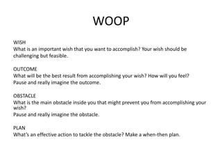 WOOP
WISH
What is an important wish that you want to accomplish? Your wish should be
challenging but feasible.
OUTCOME
What will be the best result from accomplishing your wish? How will you feel?
Pause and really imagine the outcome.
OBSTACLE
What is the main obstacle inside you that might prevent you from accomplishing your
wish?
Pause and really imagine the obstacle.
PLAN
What’s an effective action to tackle the obstacle? Make a when-then plan.
 