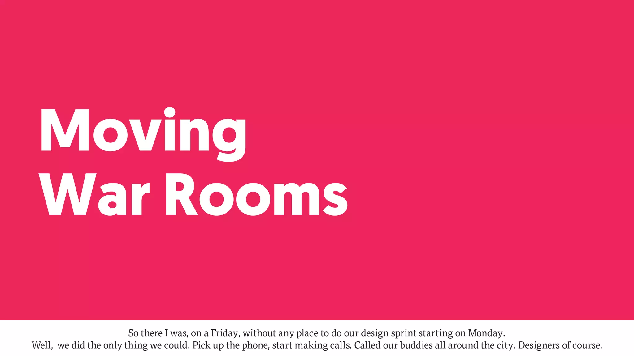 Moving
War Rooms
So there I was, on a Friday, without any place to do our design sprint starting on Monday.  
Well, we did the only thing we could. Pick up the phone, start making calls. Called our buddies all around the city. Designers of course.
 
