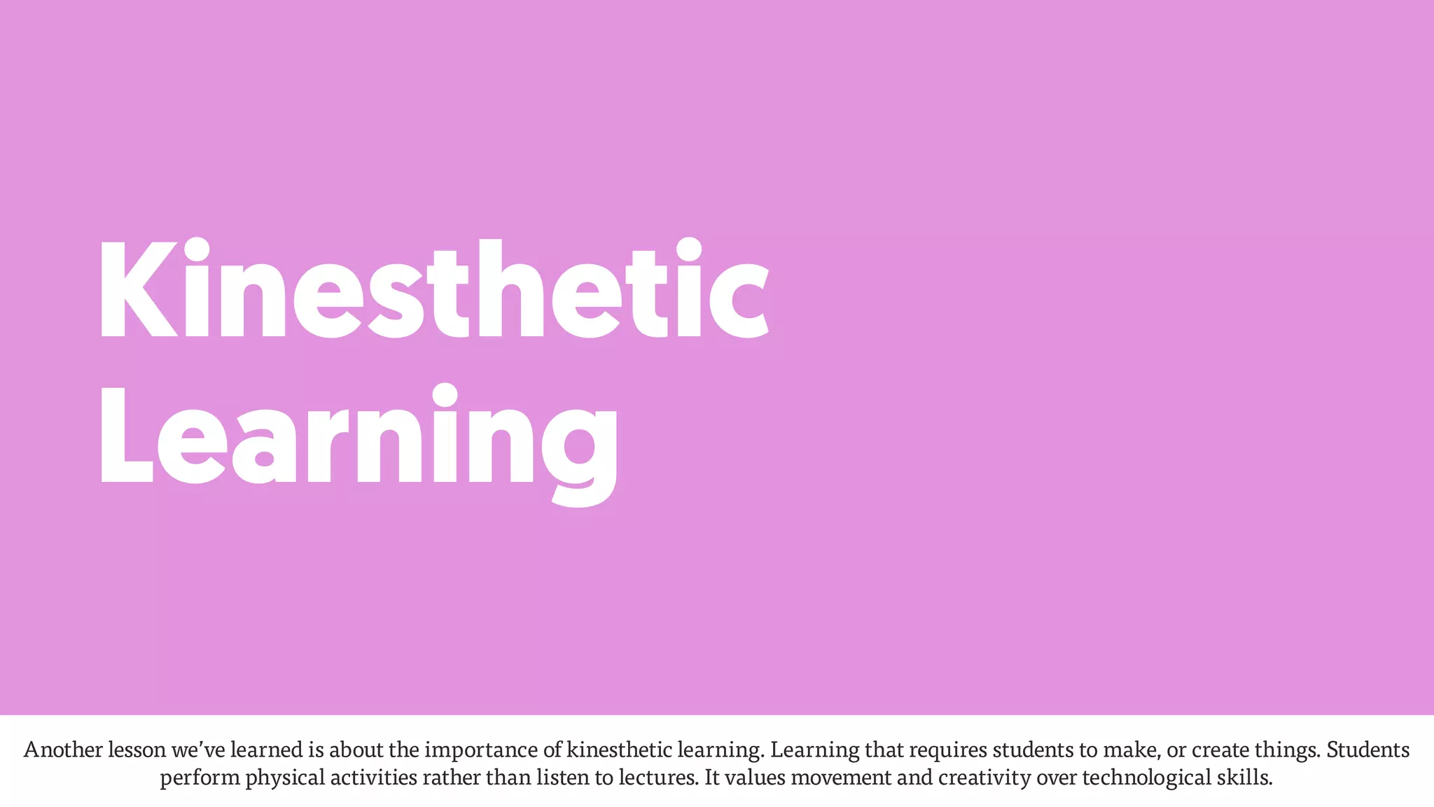 Kinesthetic
Learning
Another lesson we’ve learned is about the importance of kinesthetic learning. Learning that requires students to make, or create things. Students
perform physical activities rather than listen to lectures. It values movement and creativity over technological skills.
 