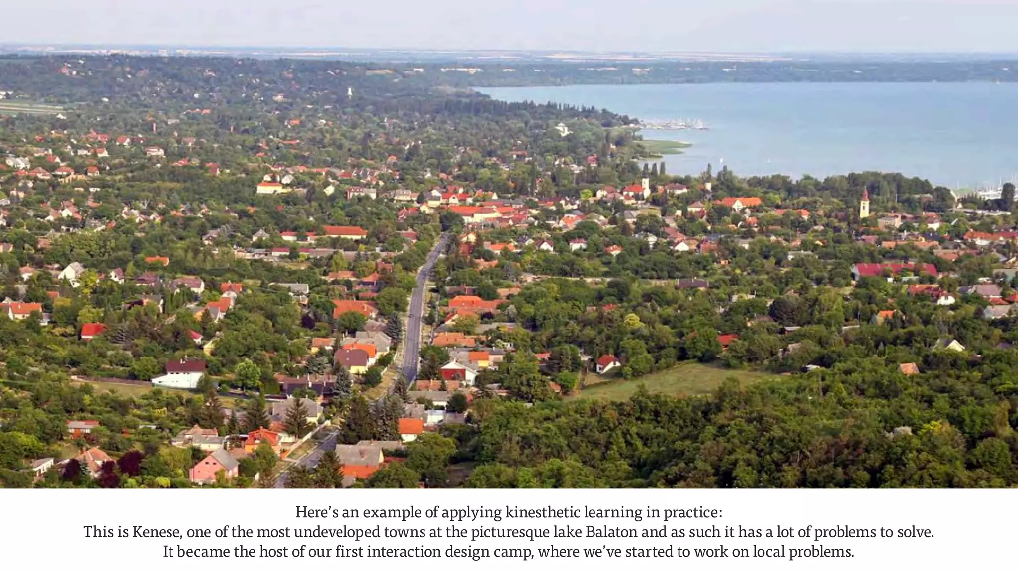 Photo: Balázs Horváth
Here’s an example of applying kinesthetic learning in practice:  
This is Kenese, one of the most undeveloped towns at the picturesque lake Balaton and as such it has a lot of problems to solve.  
It became the host of our first interaction design camp, where we’ve started to work on local problems.
 