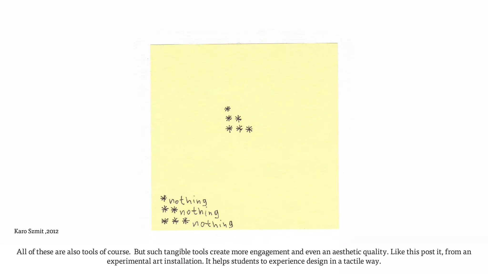 Karo Szmit ,2012
All of these are also tools of course. But such tangible tools create more engagement and even an aesthetic quality. Like this post it, from an
experimental art installation. It helps students to experience design in a tactile way.  
 