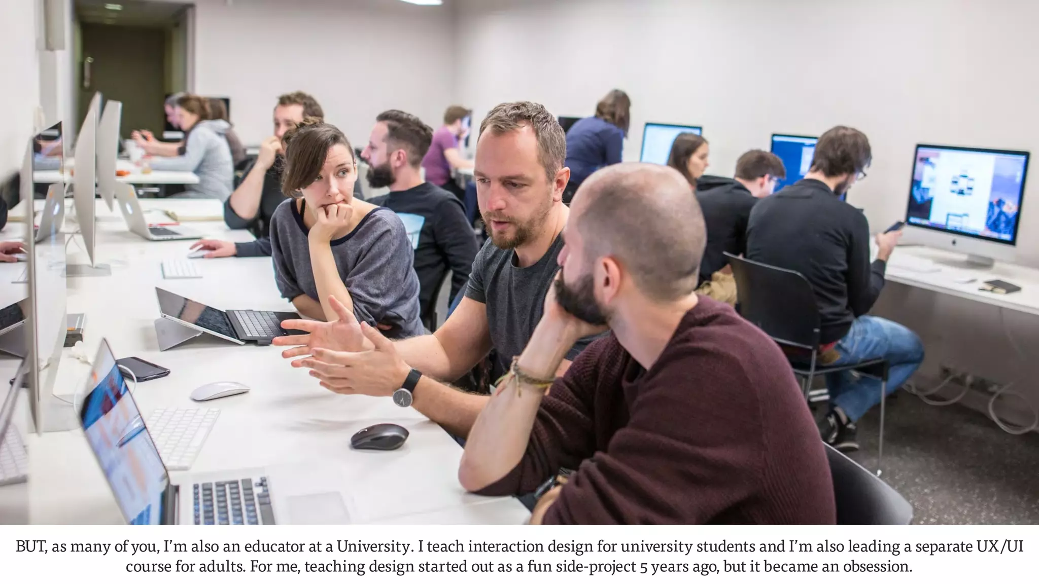 BUT, as many of you, I’m also an educator at a University. I teach interaction design for university students and I’m also leading a separate UX/UI
course for adults. For me, teaching design started out as a fun side-project 5 years ago, but it became an obsession.
 