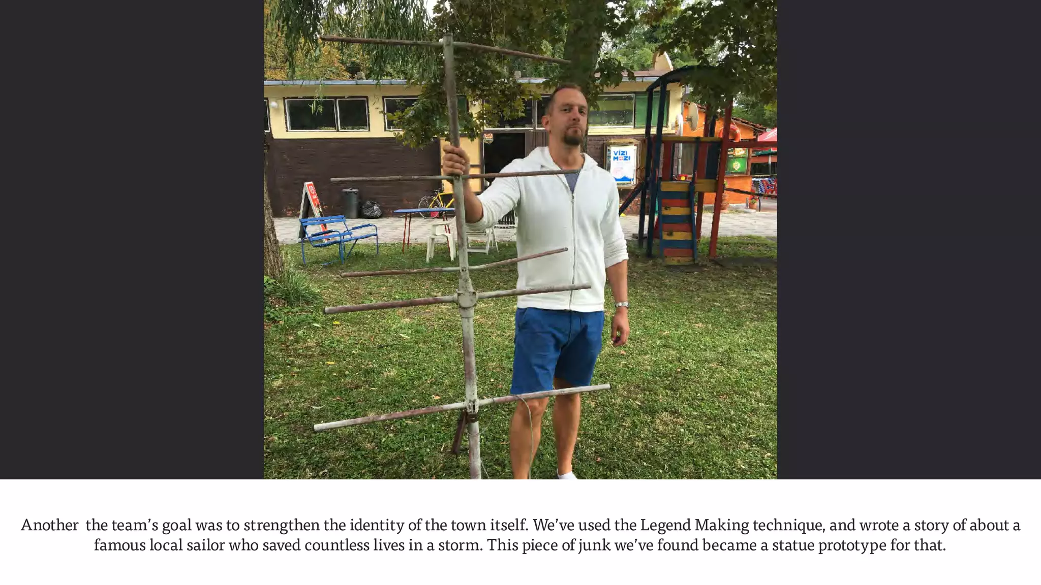 Another the team’s goal was to strengthen the identity of the town itself. We’ve used the Legend Making technique, and wrote a story of about a
famous local sailor who saved countless lives in a storm. This piece of junk we’ve found became a statue prototype for that.
 
