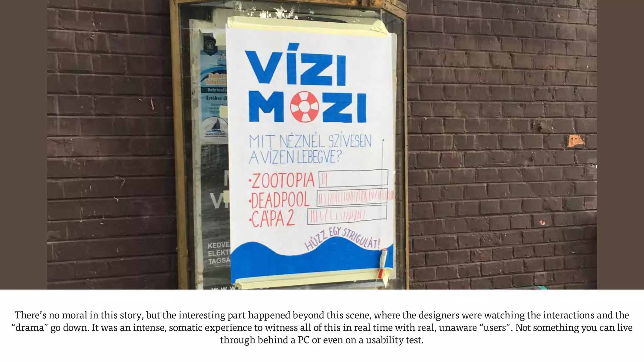 There’s no moral in this story, but the interesting part happened beyond this scene, where the designers were watching the interactions and the
“drama” go down. It was an intense, somatic experience to witness all of this in real time with real, unaware “users”. Not something you can live
through behind a PC or even on a usability test.
 