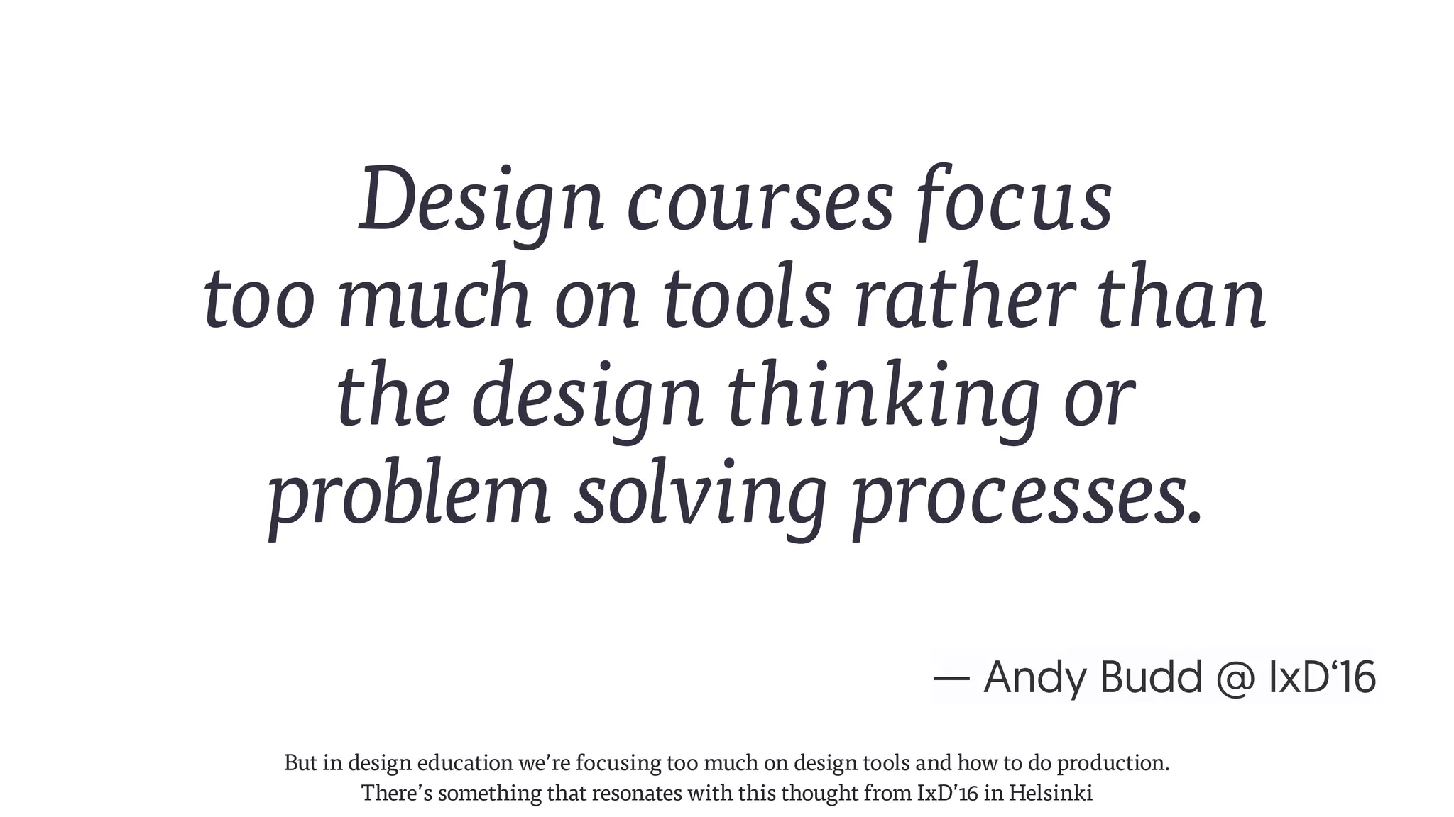 — Andy Budd @ IxD‘16
Design courses focus  
too much on tools rather than  
the design thinking or  
problem solving processes.
But in design education we’re focusing too much on design tools and how to do production.
There’s something that resonates with this thought from IxD’16 in Helsinki
 