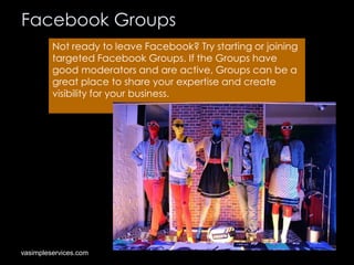 Facebook Groups
Not ready to leave Facebook? Try starting or joining
targeted Facebook Groups. If the Groups have
good moderators and are active, Groups can be a
great place to share your expertise and create
visibility for your business.

vasimpleservices.com

 