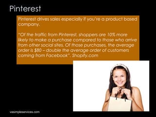 Pinterest
Pinterest drives sales especially if you’re a product based
company.
“Of the traffic from Pinterest, shoppers are 10% more
likely to make a purchase compared to those who arrive
from other social sites. Of those purchases, the average
order is $80 – double the average order of customers
coming from Facebook”. Shopify.com

vasimpleservices.com

 