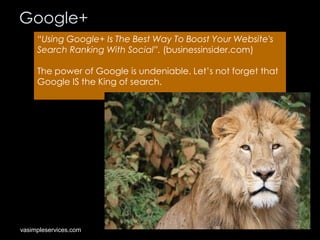 Google+
“Using Google+ Is The Best Way To Boost Your Website's
Search Ranking With Social”. (businessinsider.com)
The power of Google is undeniable. Let’s not forget that
Google IS the King of search.

vasimpleservices.com

 