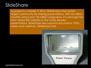 SlideShare
Acquired by LinkedIn in 2012, SlideShare is the world's
largest community for sharing presentations. With 60 million
monthly visitors and 130 million pageviews, it is amongst the
most visited 200 websites in the world. Besides
presentations, SlideShare also supports documents, PDFs,
videos and webinars. (Slideshare.net)

vasimpleservices.com

 