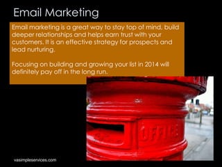 Email Marketing
Email marketing is a great way to stay top of mind, build
deeper relationships and helps earn trust with your
customers. It is an effective strategy for prospects and
lead nurturing.
Focusing on building and growing your list in 2014 will
definitely pay off in the long run.

vasimpleservices.com

 