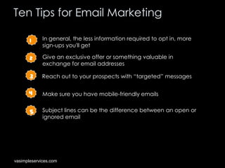 Ten Tips for Email Marketing
1

In general, the less information required to opt in, more
sign-ups you'll get

2

Give an exclusive offer or something valuable in
exchange for email addresses

3

Reach out to your prospects with “targeted” messages

4

Make sure you have mobile-friendly emails

5

Subject lines can be the difference between an open or
ignored email

vasimpleservices.com

 