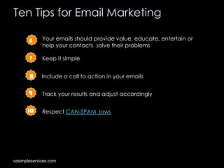 Ten Tips for Email Marketing
6

Your emails should provide value, educate, entertain or
help your contacts solve their problems

7

Keep it simple

8

Include a call to action in your emails

9

Track your results and adjust accordingly

10

Respect CAN-SPAM laws

vasimpleservices.com

 