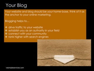Your Blog
Your website and blog should be your home-base, think of it as
the anchor to your online marketing.
Blogging helps to…





drive traffic to your website
establish you as an authority in your field
connect with your community
rank higher with search engines

vasimpleservices.com

 