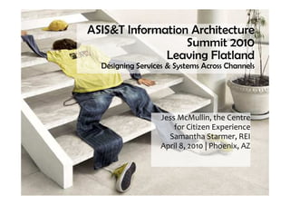 ASIS&T Information Architecture
                  Summit 2010
              Leaving Flatland
  Designing Services & Systems Across Channels




                   Jess McMullin, the Centre
                       for Citizen Experience
                     Samantha Starmer, REI
                   April 8, 2010 | Phoenix, AZ
 