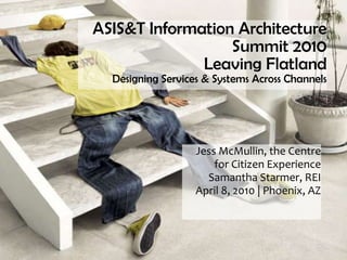 ASIS&T Information Architecture
                  Summit 2010
              Leaving Flatland
  Designing Services & Systems Across Channels




                   Jess McMullin, the Centre
                       for Citizen Experience
                     Samantha Starmer, REI
                   April 8, 2010 | Phoenix, AZ
 
