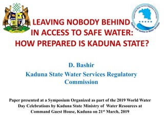 D. Bashir
Kaduna State Water Services Regulatory
Commission
IN ACCESS TO SAFE WATER:
HOW PREPARED IS KADUNA STATE?
LEAVING NOBODY BEHIND
Paper presented at a Symposium Organized as part of the 2019 World Water
Day Celebrations by Kaduna State Ministry of Water Resources at
Command Guest House, Kaduna on 21st March, 2019
 