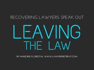 RECOVERING LAWYERS SPEAK OUT 
LEAVING 
THE LAW 
BY MARJORIE FLORESTAL WWW.LAWYERSRETREAT.COM 
 