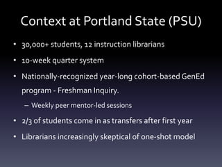 Context at Portland State (PSU)
• 30,000+ students, 12 instruction librarians
• 10-week quarter system
• Nationally-recognized year-long cohort-based GenEd
program - Freshman Inquiry.
– Weekly peer mentor-led sessions
• 2/3 of students come in as transfers after first year
• Librarians increasingly skeptical of one-shot model
 