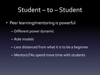 Student – to – Student
• Peer learning/mentoring is powerful
– Different power dynamic
– Role models
– Less distanced from what it is to be a beginner
– Mentors/TAs spend more time with students
 