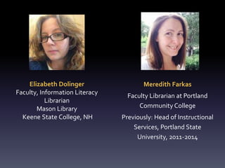Elizabeth Dolinger
Faculty, Information Literacy
Librarian
Mason Library
Keene State College, NH
Meredith Farkas
Faculty Librarian at Portland
Community College
Previously: Head of Instructional
Services, Portland State
University, 2011-2014
 