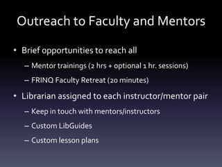 Outreach to Faculty and Mentors
• Brief opportunities to reach all
– Mentor trainings (2 hrs + optional 1 hr. sessions)
– FRINQ Faculty Retreat (20 minutes)
• Librarian assigned to each instructor/mentor pair
– Keep in touch with mentors/instructors
– Custom LibGuides
– Custom lesson plans
 