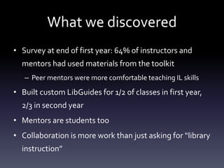What we discovered
• Survey at end of first year: 64% of instructors and
mentors had used materials from the toolkit
– Peer mentors were more comfortable teaching IL skills
• Built custom LibGuides for 1/2 of classes in first year,
2/3 in second year
• Mentors are students too
• Collaboration is more work than just asking for “library
instruction”
 