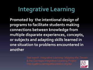 Integrative Learning
Promoted by the intentional design of
programs to facilitate students making
connections between knowledge from
multiple disparate experiences, concepts,
or subjects and adapting skills learned in
one situation to problems encountered in
another
See report: Integrative Learning: Mapping the Terrain
& the Carnegie Integrative Learning Project
http://gallery.carnegiefoundation.org/ilp/
 
