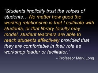 “Students implicitly trust the voices of
students… No matter how good the
working relationship is that I cultivate with
students, or that library faculty may
model, student teachers are able to
reach students effectively provided that
they are comfortable in their role as
workshop leader or facilitator.”
- Professor Mark Long
 
