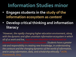 Information Studies minor
“However, the rapidly changing higher education environment, along
with the dynamic and often uncertain information ecosystem in which
all of us work and live, require new attention to be focused on
foundational ideas about that ecosystem. Students have a greater
role and responsibility in creating new knowledge, in understanding
the contours and the changing dynamics of the world of information,
and in using information, data, and scholarship ethically.” ACRL
Framework, 2015
• Engages students in the study of the
information ecosystem as content
• Develop critical thinking and information
literacy
 