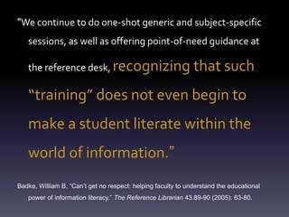The problem"We continue to do one-shot generic and subject-specific
sessions, as well as offering point-of-need guidance at
the reference desk, recognizing that such
“training” does not even begin to
make a student literate within the
world of information.”
Badke, William B. “Can’t get no respect: helping faculty to understand the educational
power of information literacy.” The Reference Librarian 43.89-90 (2005): 63-80.
 