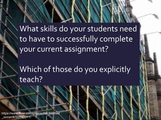 What skills do your students need
to have to successfully complete
your current assignment?
Which of those do you explicitly
teach?
https://www.flickr.com/photos/the_justified
_sinner/6702742311/
 