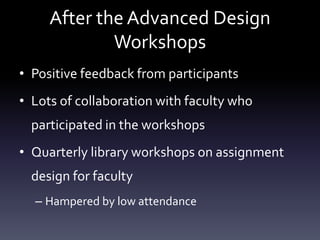 After the Advanced Design
Workshops
• Positive feedback from participants
• Lots of collaboration with faculty who
participated in the workshops
• Quarterly library workshops on assignment
design for faculty
– Hampered by low attendance
 