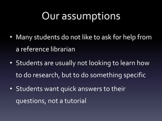 Our assumptions
• Many students do not like to ask for help from
a reference librarian
• Students are usually not looking to learn how
to do research, but to do something specific
• Students want quick answers to their
questions, not a tutorial
 