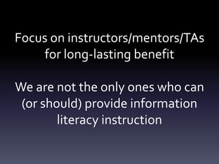 Focus on instructors/mentors/TAs
for long-lasting benefit
We are not the only ones who can
(or should) provide information
literacy instruction
 
