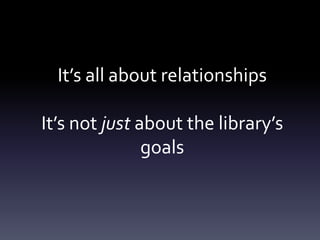 It’s all about relationships
It’s not just about the library’s
goals
 